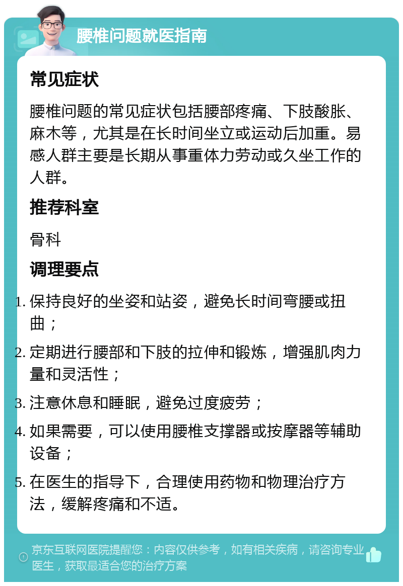 腰椎问题就医指南 常见症状 腰椎问题的常见症状包括腰部疼痛、下肢酸胀、麻木等，尤其是在长时间坐立或运动后加重。易感人群主要是长期从事重体力劳动或久坐工作的人群。 推荐科室 骨科 调理要点 保持良好的坐姿和站姿，避免长时间弯腰或扭曲； 定期进行腰部和下肢的拉伸和锻炼，增强肌肉力量和灵活性； 注意休息和睡眠，避免过度疲劳； 如果需要，可以使用腰椎支撑器或按摩器等辅助设备； 在医生的指导下，合理使用药物和物理治疗方法，缓解疼痛和不适。