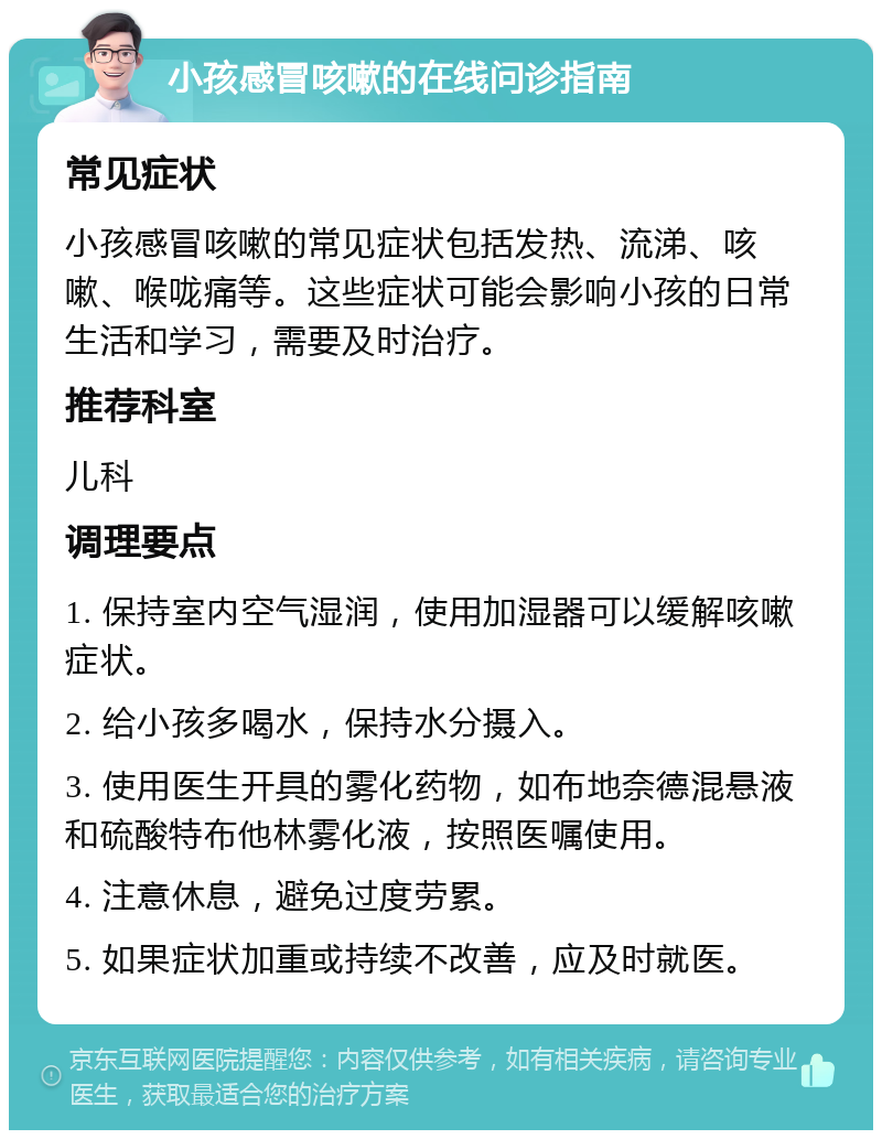 小孩感冒咳嗽的在线问诊指南 常见症状 小孩感冒咳嗽的常见症状包括发热、流涕、咳嗽、喉咙痛等。这些症状可能会影响小孩的日常生活和学习，需要及时治疗。 推荐科室 儿科 调理要点 1. 保持室内空气湿润，使用加湿器可以缓解咳嗽症状。 2. 给小孩多喝水，保持水分摄入。 3. 使用医生开具的雾化药物，如布地奈德混悬液和硫酸特布他林雾化液，按照医嘱使用。 4. 注意休息，避免过度劳累。 5. 如果症状加重或持续不改善，应及时就医。