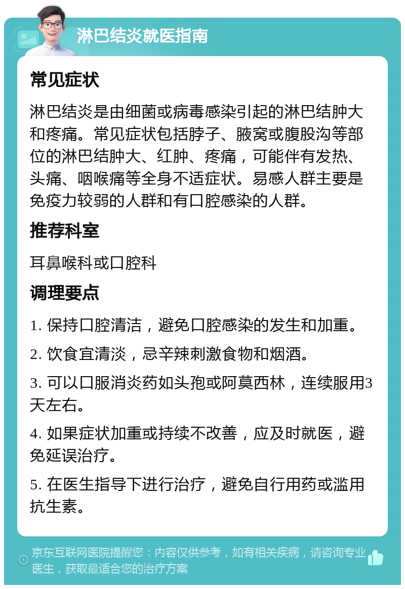 淋巴结炎就医指南 常见症状 淋巴结炎是由细菌或病毒感染引起的淋巴结肿大和疼痛。常见症状包括脖子、腋窝或腹股沟等部位的淋巴结肿大、红肿、疼痛，可能伴有发热、头痛、咽喉痛等全身不适症状。易感人群主要是免疫力较弱的人群和有口腔感染的人群。 推荐科室 耳鼻喉科或口腔科 调理要点 1. 保持口腔清洁，避免口腔感染的发生和加重。 2. 饮食宜清淡，忌辛辣刺激食物和烟酒。 3. 可以口服消炎药如头孢或阿莫西林，连续服用3天左右。 4. 如果症状加重或持续不改善，应及时就医，避免延误治疗。 5. 在医生指导下进行治疗，避免自行用药或滥用抗生素。