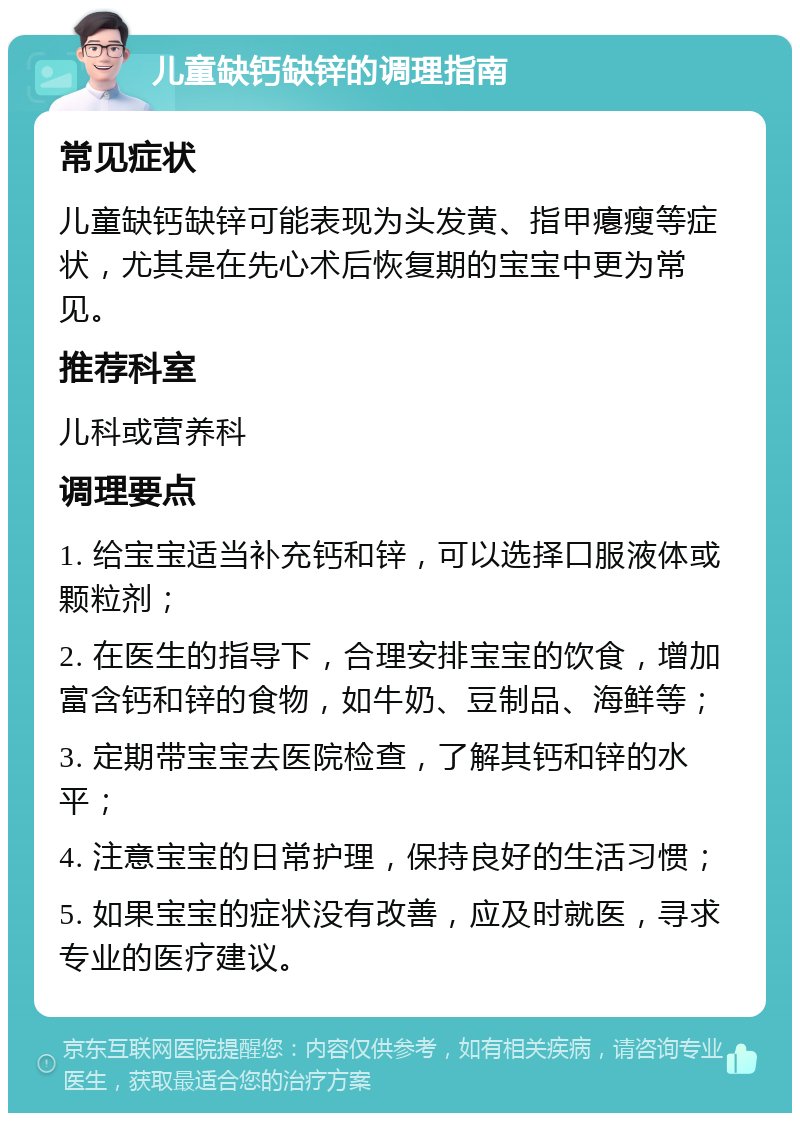 儿童缺钙缺锌的调理指南 常见症状 儿童缺钙缺锌可能表现为头发黄、指甲瘪瘦等症状，尤其是在先心术后恢复期的宝宝中更为常见。 推荐科室 儿科或营养科 调理要点 1. 给宝宝适当补充钙和锌，可以选择口服液体或颗粒剂； 2. 在医生的指导下，合理安排宝宝的饮食，增加富含钙和锌的食物，如牛奶、豆制品、海鲜等； 3. 定期带宝宝去医院检查，了解其钙和锌的水平； 4. 注意宝宝的日常护理，保持良好的生活习惯； 5. 如果宝宝的症状没有改善，应及时就医，寻求专业的医疗建议。