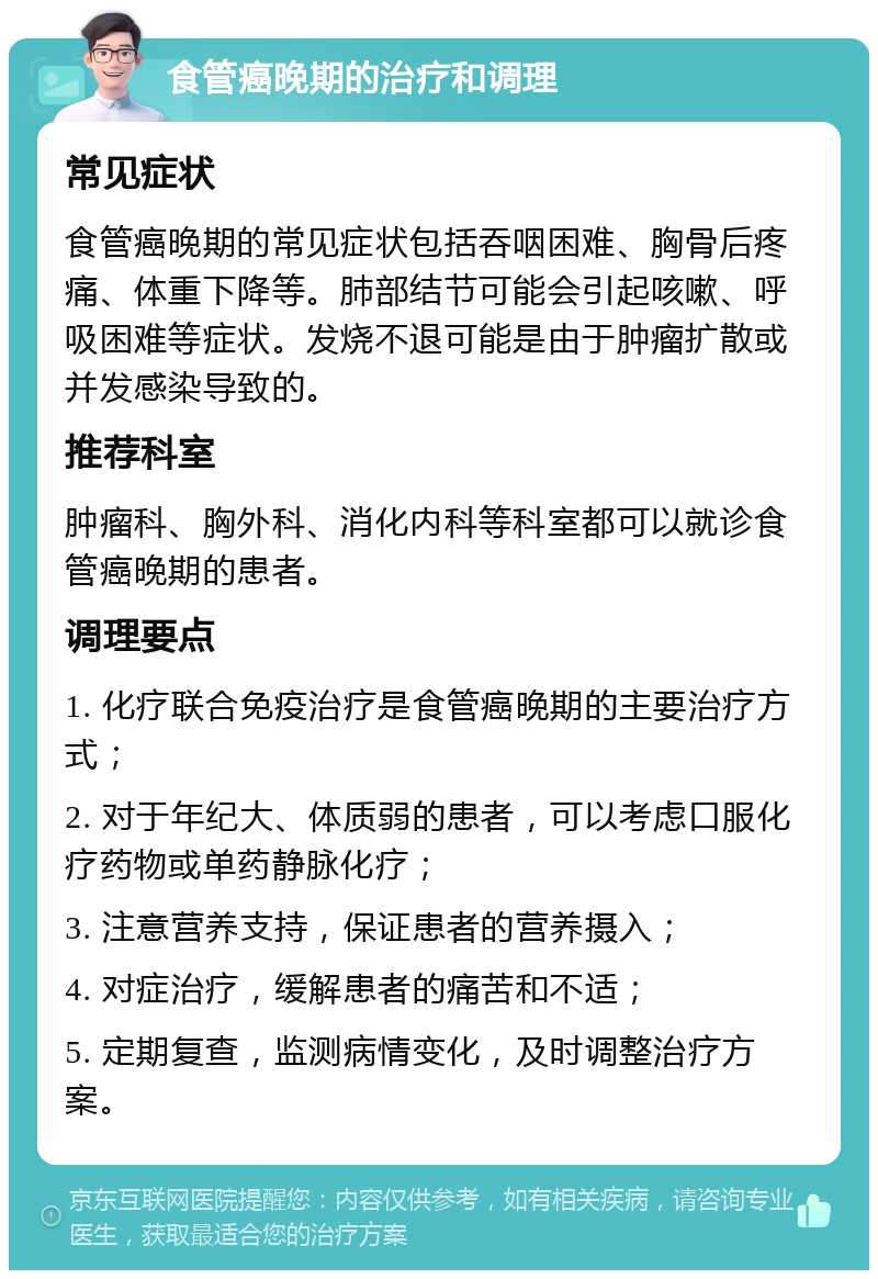 食管癌晚期的治疗和调理 常见症状 食管癌晚期的常见症状包括吞咽困难、胸骨后疼痛、体重下降等。肺部结节可能会引起咳嗽、呼吸困难等症状。发烧不退可能是由于肿瘤扩散或并发感染导致的。 推荐科室 肿瘤科、胸外科、消化内科等科室都可以就诊食管癌晚期的患者。 调理要点 1. 化疗联合免疫治疗是食管癌晚期的主要治疗方式； 2. 对于年纪大、体质弱的患者，可以考虑口服化疗药物或单药静脉化疗； 3. 注意营养支持，保证患者的营养摄入； 4. 对症治疗，缓解患者的痛苦和不适； 5. 定期复查，监测病情变化，及时调整治疗方案。