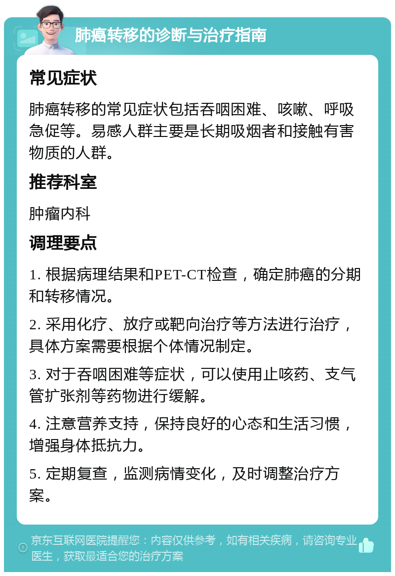 肺癌转移的诊断与治疗指南 常见症状 肺癌转移的常见症状包括吞咽困难、咳嗽、呼吸急促等。易感人群主要是长期吸烟者和接触有害物质的人群。 推荐科室 肿瘤内科 调理要点 1. 根据病理结果和PET-CT检查，确定肺癌的分期和转移情况。 2. 采用化疗、放疗或靶向治疗等方法进行治疗，具体方案需要根据个体情况制定。 3. 对于吞咽困难等症状，可以使用止咳药、支气管扩张剂等药物进行缓解。 4. 注意营养支持，保持良好的心态和生活习惯，增强身体抵抗力。 5. 定期复查，监测病情变化，及时调整治疗方案。