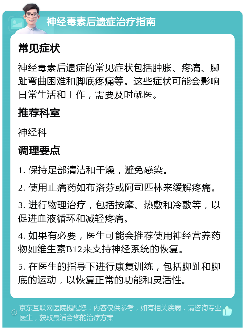 神经毒素后遗症治疗指南 常见症状 神经毒素后遗症的常见症状包括肿胀、疼痛、脚趾弯曲困难和脚底疼痛等。这些症状可能会影响日常生活和工作，需要及时就医。 推荐科室 神经科 调理要点 1. 保持足部清洁和干燥，避免感染。 2. 使用止痛药如布洛芬或阿司匹林来缓解疼痛。 3. 进行物理治疗，包括按摩、热敷和冷敷等，以促进血液循环和减轻疼痛。 4. 如果有必要，医生可能会推荐使用神经营养药物如维生素B12来支持神经系统的恢复。 5. 在医生的指导下进行康复训练，包括脚趾和脚底的运动，以恢复正常的功能和灵活性。