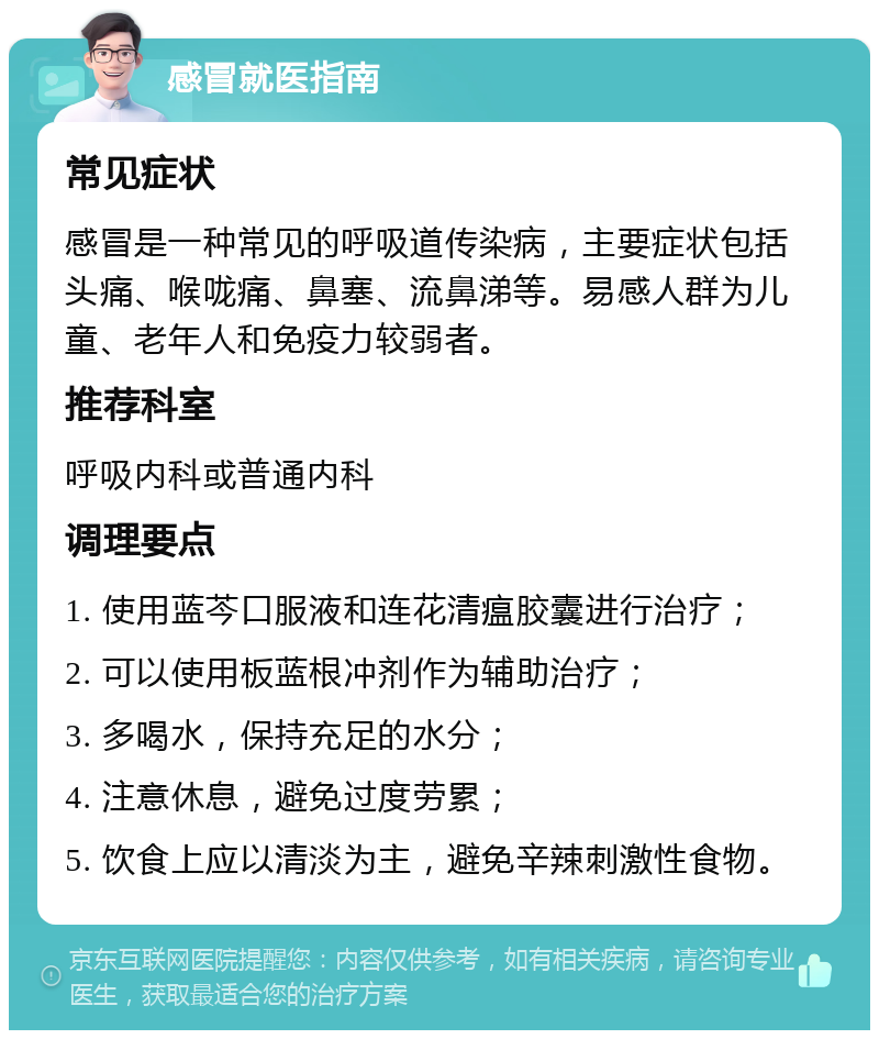 感冒就医指南 常见症状 感冒是一种常见的呼吸道传染病，主要症状包括头痛、喉咙痛、鼻塞、流鼻涕等。易感人群为儿童、老年人和免疫力较弱者。 推荐科室 呼吸内科或普通内科 调理要点 1. 使用蓝芩口服液和连花清瘟胶囊进行治疗； 2. 可以使用板蓝根冲剂作为辅助治疗； 3. 多喝水，保持充足的水分； 4. 注意休息，避免过度劳累； 5. 饮食上应以清淡为主，避免辛辣刺激性食物。