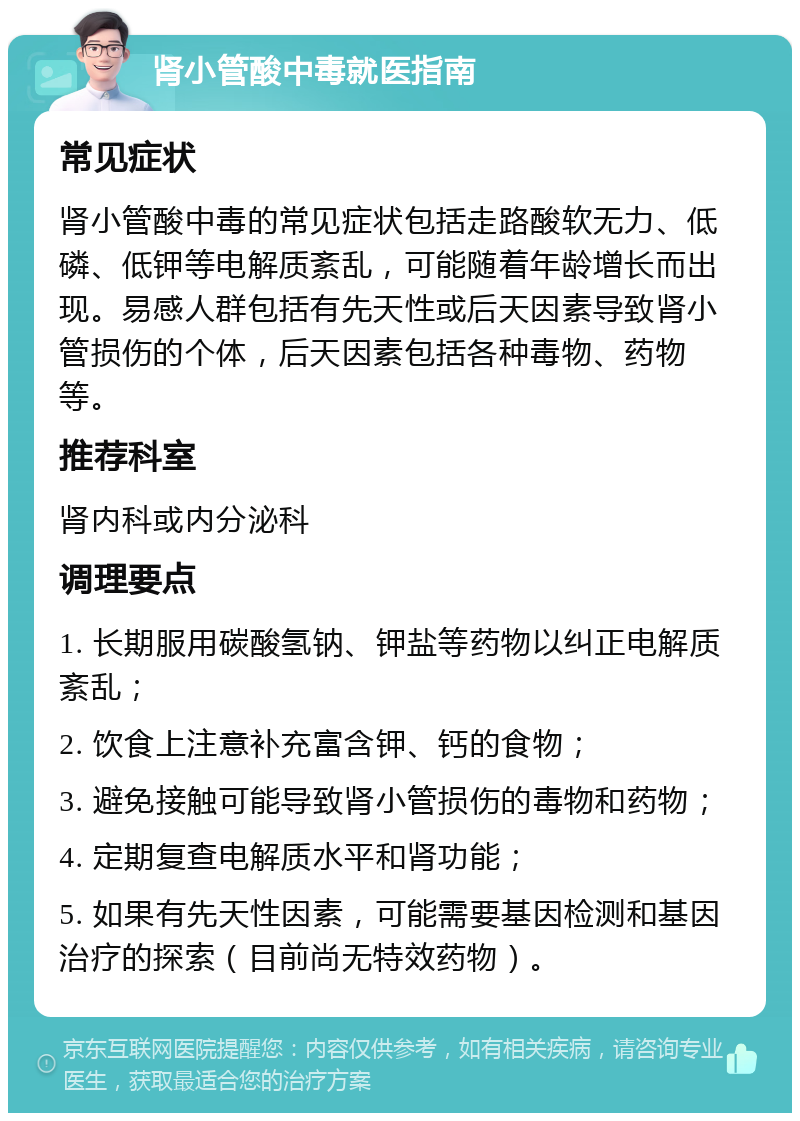 肾小管酸中毒就医指南 常见症状 肾小管酸中毒的常见症状包括走路酸软无力、低磷、低钾等电解质紊乱，可能随着年龄增长而出现。易感人群包括有先天性或后天因素导致肾小管损伤的个体，后天因素包括各种毒物、药物等。 推荐科室 肾内科或内分泌科 调理要点 1. 长期服用碳酸氢钠、钾盐等药物以纠正电解质紊乱； 2. 饮食上注意补充富含钾、钙的食物； 3. 避免接触可能导致肾小管损伤的毒物和药物； 4. 定期复查电解质水平和肾功能； 5. 如果有先天性因素，可能需要基因检测和基因治疗的探索（目前尚无特效药物）。