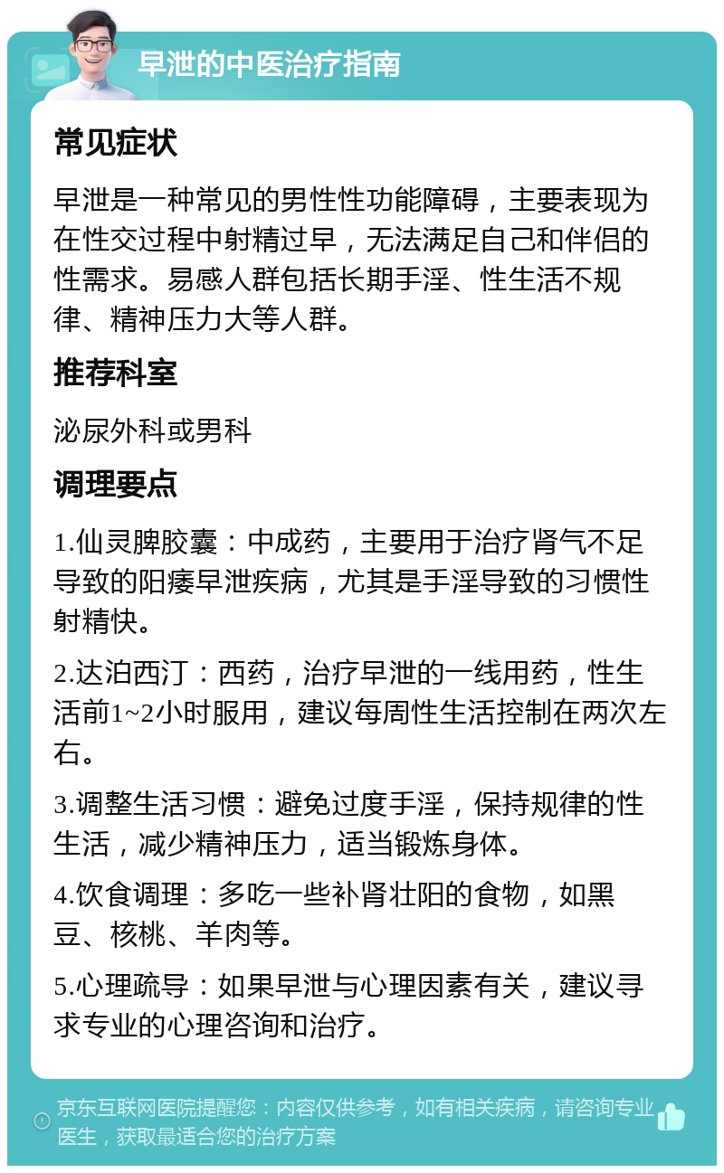 早泄的中医治疗指南 常见症状 早泄是一种常见的男性性功能障碍，主要表现为在性交过程中射精过早，无法满足自己和伴侣的性需求。易感人群包括长期手淫、性生活不规律、精神压力大等人群。 推荐科室 泌尿外科或男科 调理要点 1.仙灵脾胶囊：中成药，主要用于治疗肾气不足导致的阳痿早泄疾病，尤其是手淫导致的习惯性射精快。 2.达泊西汀：西药，治疗早泄的一线用药，性生活前1~2小时服用，建议每周性生活控制在两次左右。 3.调整生活习惯：避免过度手淫，保持规律的性生活，减少精神压力，适当锻炼身体。 4.饮食调理：多吃一些补肾壮阳的食物，如黑豆、核桃、羊肉等。 5.心理疏导：如果早泄与心理因素有关，建议寻求专业的心理咨询和治疗。