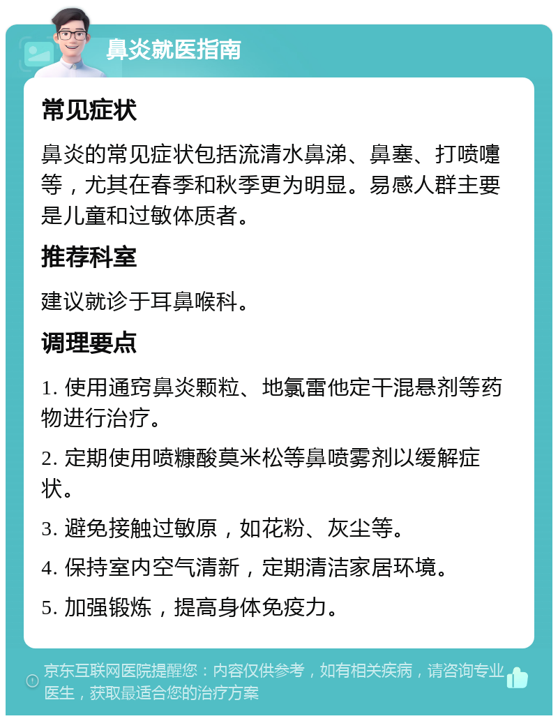 鼻炎就医指南 常见症状 鼻炎的常见症状包括流清水鼻涕、鼻塞、打喷嚏等，尤其在春季和秋季更为明显。易感人群主要是儿童和过敏体质者。 推荐科室 建议就诊于耳鼻喉科。 调理要点 1. 使用通窍鼻炎颗粒、地氯雷他定干混悬剂等药物进行治疗。 2. 定期使用喷糠酸莫米松等鼻喷雾剂以缓解症状。 3. 避免接触过敏原，如花粉、灰尘等。 4. 保持室内空气清新，定期清洁家居环境。 5. 加强锻炼，提高身体免疫力。