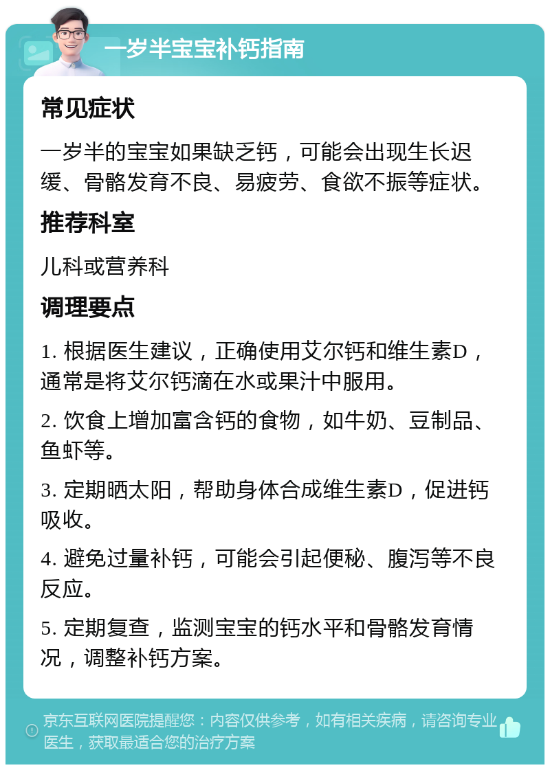 一岁半宝宝补钙指南 常见症状 一岁半的宝宝如果缺乏钙，可能会出现生长迟缓、骨骼发育不良、易疲劳、食欲不振等症状。 推荐科室 儿科或营养科 调理要点 1. 根据医生建议，正确使用艾尔钙和维生素D，通常是将艾尔钙滴在水或果汁中服用。 2. 饮食上增加富含钙的食物，如牛奶、豆制品、鱼虾等。 3. 定期晒太阳，帮助身体合成维生素D，促进钙吸收。 4. 避免过量补钙，可能会引起便秘、腹泻等不良反应。 5. 定期复查，监测宝宝的钙水平和骨骼发育情况，调整补钙方案。