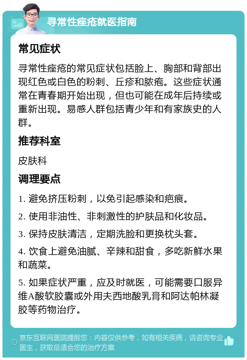 寻常性痤疮就医指南 常见症状 寻常性痤疮的常见症状包括脸上、胸部和背部出现红色或白色的粉刺、丘疹和脓疱。这些症状通常在青春期开始出现，但也可能在成年后持续或重新出现。易感人群包括青少年和有家族史的人群。 推荐科室 皮肤科 调理要点 1. 避免挤压粉刺，以免引起感染和疤痕。 2. 使用非油性、非刺激性的护肤品和化妆品。 3. 保持皮肤清洁，定期洗脸和更换枕头套。 4. 饮食上避免油腻、辛辣和甜食，多吃新鲜水果和蔬菜。 5. 如果症状严重，应及时就医，可能需要口服异维A酸软胶囊或外用夫西地酸乳膏和阿达帕林凝胶等药物治疗。