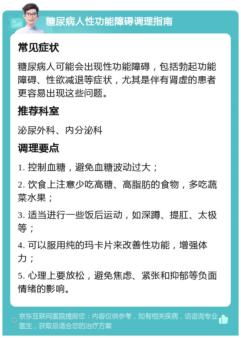 糖尿病人性功能障碍调理指南 常见症状 糖尿病人可能会出现性功能障碍，包括勃起功能障碍、性欲减退等症状，尤其是伴有肾虚的患者更容易出现这些问题。 推荐科室 泌尿外科、内分泌科 调理要点 1. 控制血糖，避免血糖波动过大； 2. 饮食上注意少吃高糖、高脂肪的食物，多吃蔬菜水果； 3. 适当进行一些饭后运动，如深蹲、提肛、太极等； 4. 可以服用纯的玛卡片来改善性功能，增强体力； 5. 心理上要放松，避免焦虑、紧张和抑郁等负面情绪的影响。