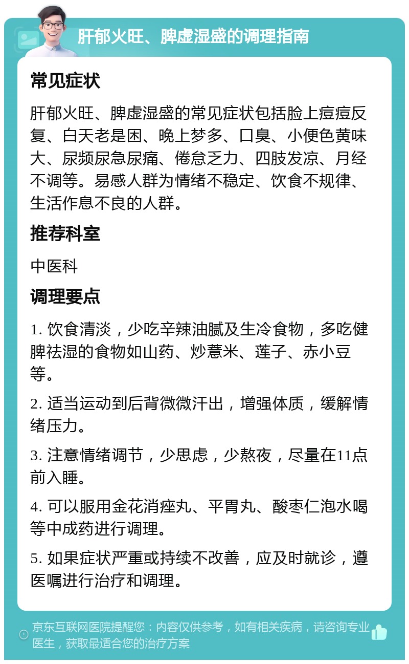 肝郁火旺、脾虚湿盛的调理指南 常见症状 肝郁火旺、脾虚湿盛的常见症状包括脸上痘痘反复、白天老是困、晚上梦多、口臭、小便色黄味大、尿频尿急尿痛、倦怠乏力、四肢发凉、月经不调等。易感人群为情绪不稳定、饮食不规律、生活作息不良的人群。 推荐科室 中医科 调理要点 1. 饮食清淡，少吃辛辣油腻及生冷食物，多吃健脾祛湿的食物如山药、炒薏米、莲子、赤小豆等。 2. 适当运动到后背微微汗出，增强体质，缓解情绪压力。 3. 注意情绪调节，少思虑，少熬夜，尽量在11点前入睡。 4. 可以服用金花消痤丸、平胃丸、酸枣仁泡水喝等中成药进行调理。 5. 如果症状严重或持续不改善，应及时就诊，遵医嘱进行治疗和调理。