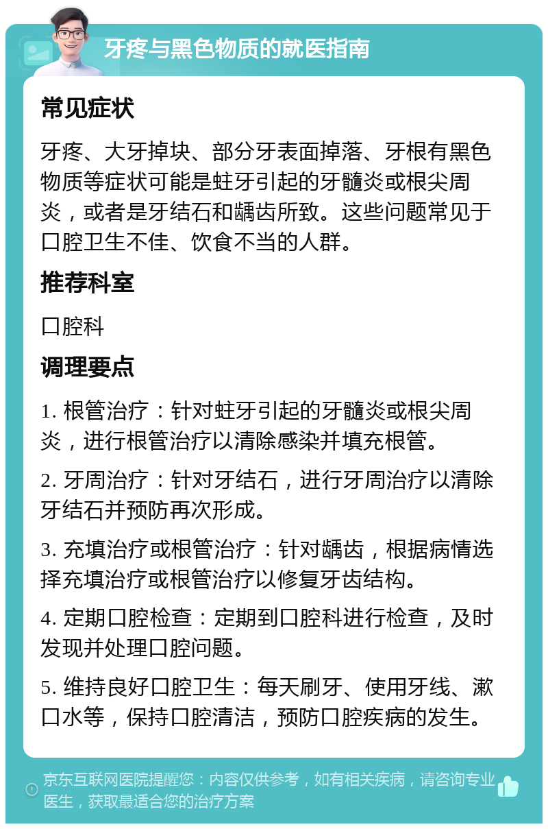 牙疼与黑色物质的就医指南 常见症状 牙疼、大牙掉块、部分牙表面掉落、牙根有黑色物质等症状可能是蛀牙引起的牙髓炎或根尖周炎，或者是牙结石和龋齿所致。这些问题常见于口腔卫生不佳、饮食不当的人群。 推荐科室 口腔科 调理要点 1. 根管治疗：针对蛀牙引起的牙髓炎或根尖周炎，进行根管治疗以清除感染并填充根管。 2. 牙周治疗：针对牙结石，进行牙周治疗以清除牙结石并预防再次形成。 3. 充填治疗或根管治疗：针对龋齿，根据病情选择充填治疗或根管治疗以修复牙齿结构。 4. 定期口腔检查：定期到口腔科进行检查，及时发现并处理口腔问题。 5. 维持良好口腔卫生：每天刷牙、使用牙线、漱口水等，保持口腔清洁，预防口腔疾病的发生。