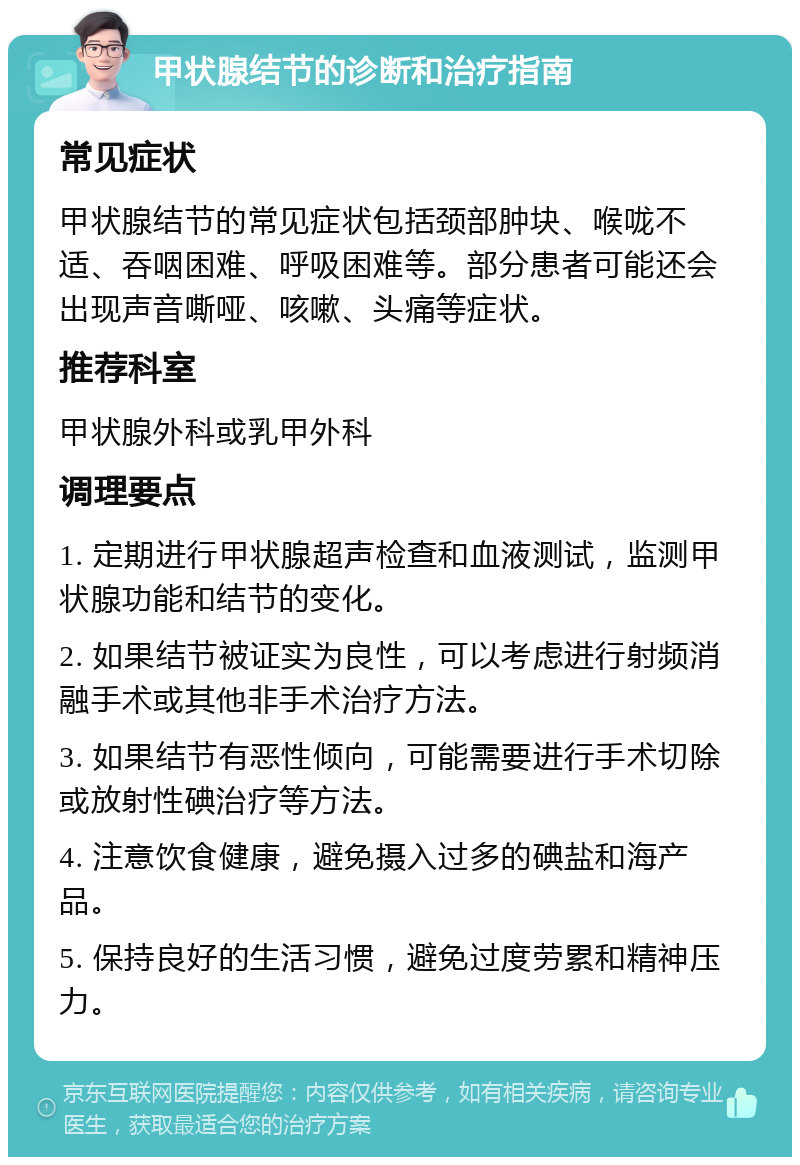 甲状腺结节的诊断和治疗指南 常见症状 甲状腺结节的常见症状包括颈部肿块、喉咙不适、吞咽困难、呼吸困难等。部分患者可能还会出现声音嘶哑、咳嗽、头痛等症状。 推荐科室 甲状腺外科或乳甲外科 调理要点 1. 定期进行甲状腺超声检查和血液测试，监测甲状腺功能和结节的变化。 2. 如果结节被证实为良性，可以考虑进行射频消融手术或其他非手术治疗方法。 3. 如果结节有恶性倾向，可能需要进行手术切除或放射性碘治疗等方法。 4. 注意饮食健康，避免摄入过多的碘盐和海产品。 5. 保持良好的生活习惯，避免过度劳累和精神压力。