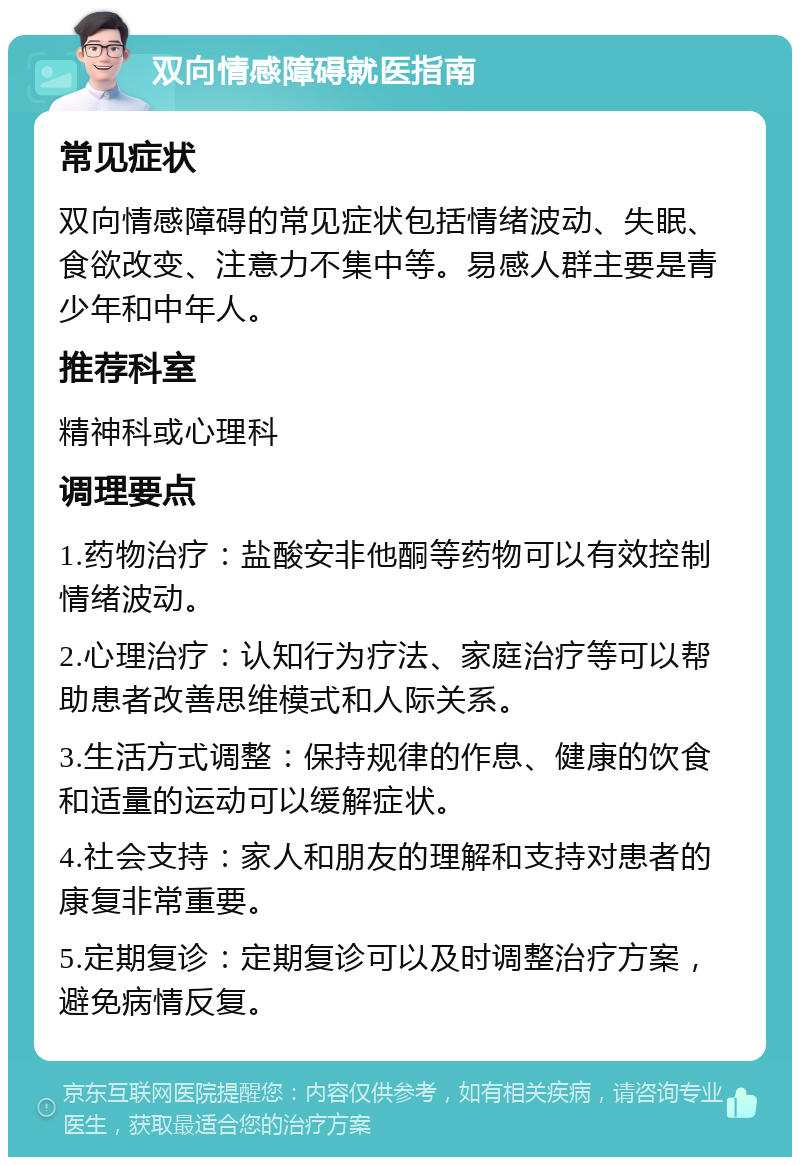 双向情感障碍就医指南 常见症状 双向情感障碍的常见症状包括情绪波动、失眠、食欲改变、注意力不集中等。易感人群主要是青少年和中年人。 推荐科室 精神科或心理科 调理要点 1.药物治疗：盐酸安非他酮等药物可以有效控制情绪波动。 2.心理治疗：认知行为疗法、家庭治疗等可以帮助患者改善思维模式和人际关系。 3.生活方式调整：保持规律的作息、健康的饮食和适量的运动可以缓解症状。 4.社会支持：家人和朋友的理解和支持对患者的康复非常重要。 5.定期复诊：定期复诊可以及时调整治疗方案，避免病情反复。