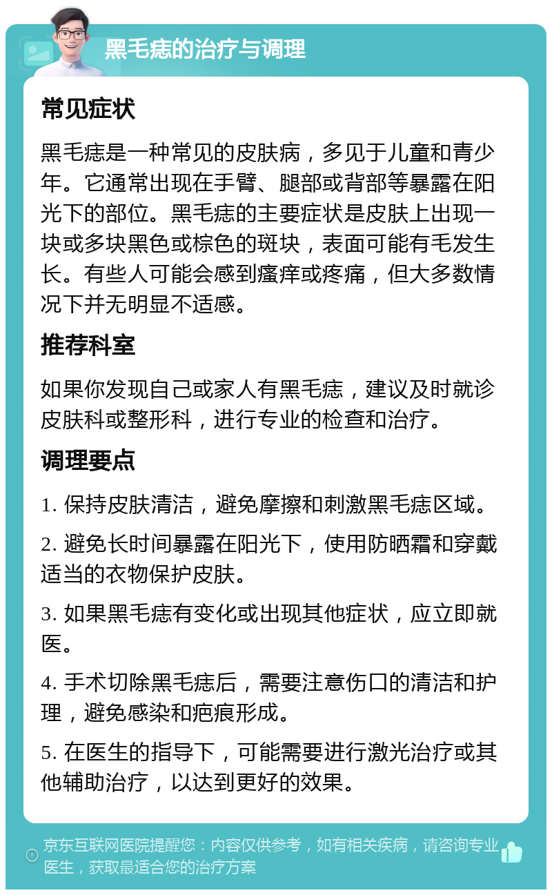 黑毛痣的治疗与调理 常见症状 黑毛痣是一种常见的皮肤病，多见于儿童和青少年。它通常出现在手臂、腿部或背部等暴露在阳光下的部位。黑毛痣的主要症状是皮肤上出现一块或多块黑色或棕色的斑块，表面可能有毛发生长。有些人可能会感到瘙痒或疼痛，但大多数情况下并无明显不适感。 推荐科室 如果你发现自己或家人有黑毛痣，建议及时就诊皮肤科或整形科，进行专业的检查和治疗。 调理要点 1. 保持皮肤清洁，避免摩擦和刺激黑毛痣区域。 2. 避免长时间暴露在阳光下，使用防晒霜和穿戴适当的衣物保护皮肤。 3. 如果黑毛痣有变化或出现其他症状，应立即就医。 4. 手术切除黑毛痣后，需要注意伤口的清洁和护理，避免感染和疤痕形成。 5. 在医生的指导下，可能需要进行激光治疗或其他辅助治疗，以达到更好的效果。