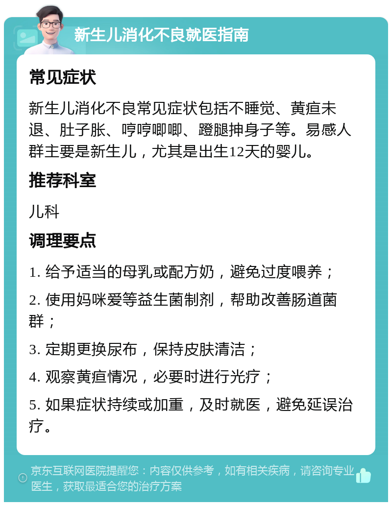 新生儿消化不良就医指南 常见症状 新生儿消化不良常见症状包括不睡觉、黄疸未退、肚子胀、哼哼唧唧、蹬腿抻身子等。易感人群主要是新生儿，尤其是出生12天的婴儿。 推荐科室 儿科 调理要点 1. 给予适当的母乳或配方奶，避免过度喂养； 2. 使用妈咪爱等益生菌制剂，帮助改善肠道菌群； 3. 定期更换尿布，保持皮肤清洁； 4. 观察黄疸情况，必要时进行光疗； 5. 如果症状持续或加重，及时就医，避免延误治疗。