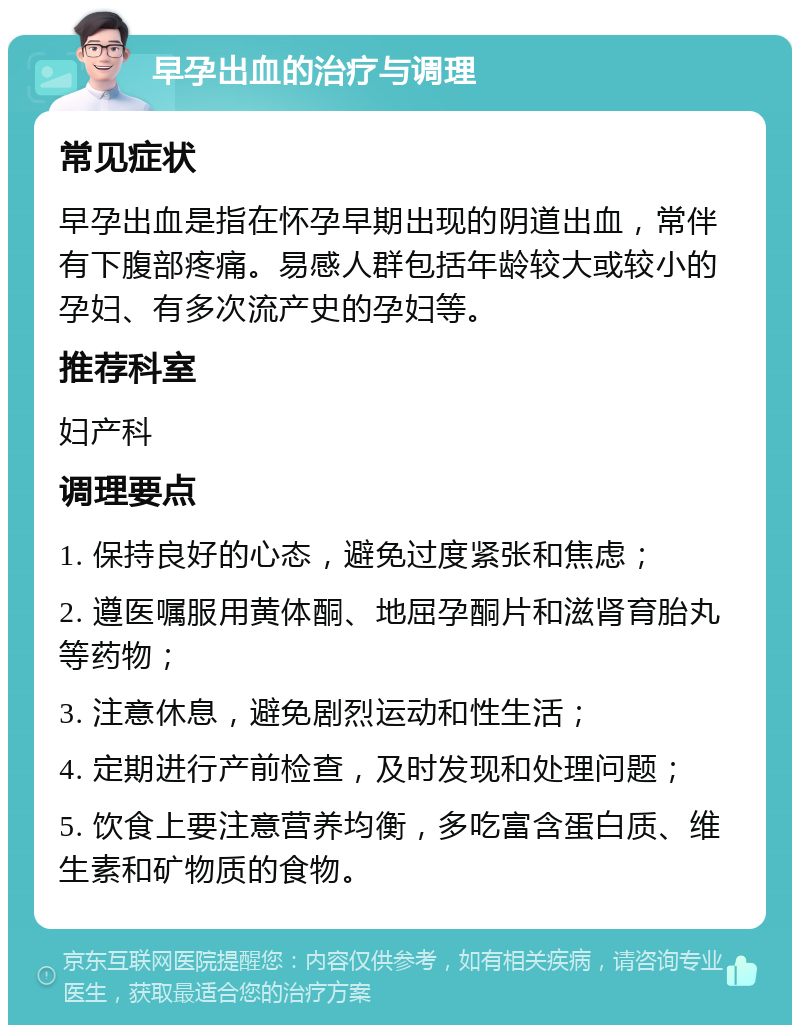 早孕出血的治疗与调理 常见症状 早孕出血是指在怀孕早期出现的阴道出血，常伴有下腹部疼痛。易感人群包括年龄较大或较小的孕妇、有多次流产史的孕妇等。 推荐科室 妇产科 调理要点 1. 保持良好的心态，避免过度紧张和焦虑； 2. 遵医嘱服用黄体酮、地屈孕酮片和滋肾育胎丸等药物； 3. 注意休息，避免剧烈运动和性生活； 4. 定期进行产前检查，及时发现和处理问题； 5. 饮食上要注意营养均衡，多吃富含蛋白质、维生素和矿物质的食物。