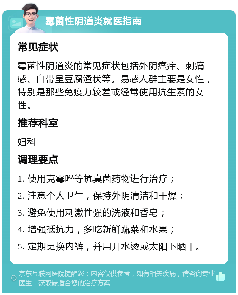 霉菌性阴道炎就医指南 常见症状 霉菌性阴道炎的常见症状包括外阴瘙痒、刺痛感、白带呈豆腐渣状等。易感人群主要是女性，特别是那些免疫力较差或经常使用抗生素的女性。 推荐科室 妇科 调理要点 1. 使用克霉唑等抗真菌药物进行治疗； 2. 注意个人卫生，保持外阴清洁和干燥； 3. 避免使用刺激性强的洗液和香皂； 4. 增强抵抗力，多吃新鲜蔬菜和水果； 5. 定期更换内裤，并用开水烫或太阳下晒干。