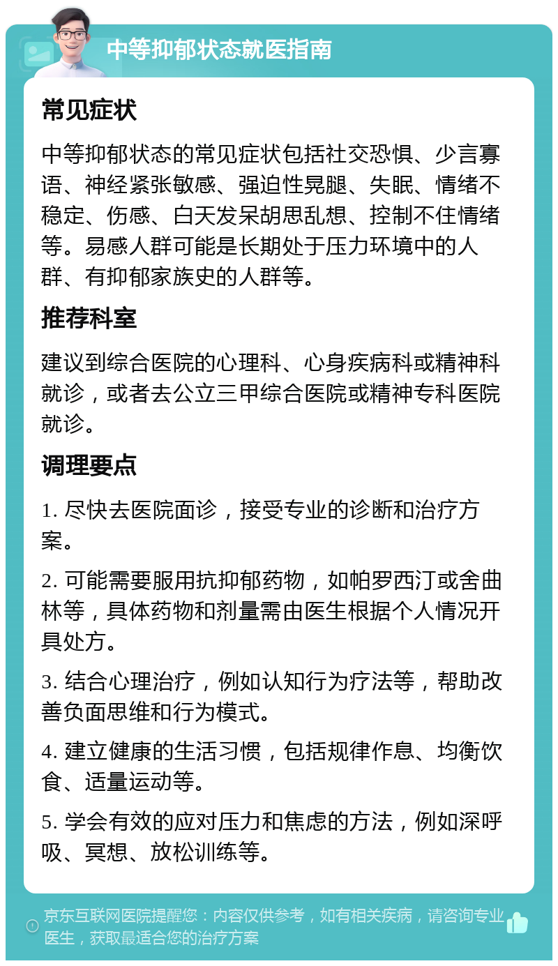 中等抑郁状态就医指南 常见症状 中等抑郁状态的常见症状包括社交恐惧、少言寡语、神经紧张敏感、强迫性晃腿、失眠、情绪不稳定、伤感、白天发呆胡思乱想、控制不住情绪等。易感人群可能是长期处于压力环境中的人群、有抑郁家族史的人群等。 推荐科室 建议到综合医院的心理科、心身疾病科或精神科就诊，或者去公立三甲综合医院或精神专科医院就诊。 调理要点 1. 尽快去医院面诊，接受专业的诊断和治疗方案。 2. 可能需要服用抗抑郁药物，如帕罗西汀或舍曲林等，具体药物和剂量需由医生根据个人情况开具处方。 3. 结合心理治疗，例如认知行为疗法等，帮助改善负面思维和行为模式。 4. 建立健康的生活习惯，包括规律作息、均衡饮食、适量运动等。 5. 学会有效的应对压力和焦虑的方法，例如深呼吸、冥想、放松训练等。