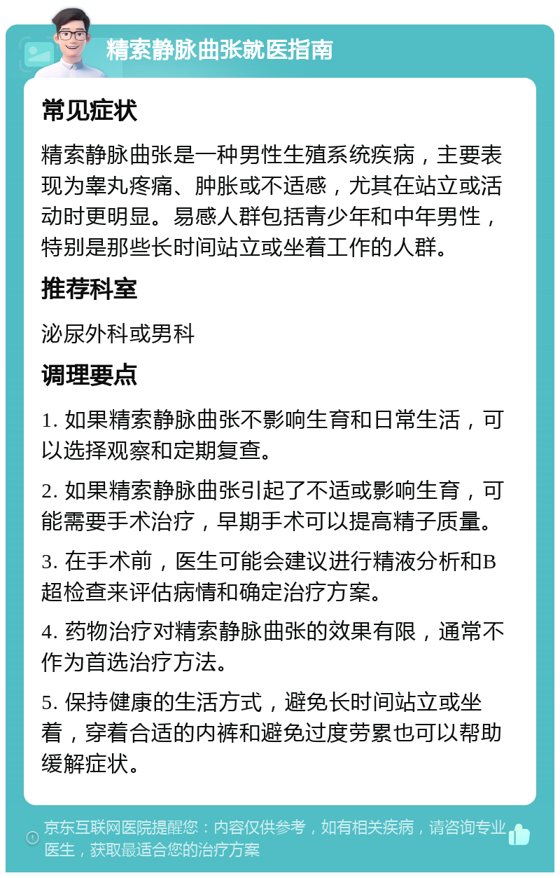 精索静脉曲张就医指南 常见症状 精索静脉曲张是一种男性生殖系统疾病，主要表现为睾丸疼痛、肿胀或不适感，尤其在站立或活动时更明显。易感人群包括青少年和中年男性，特别是那些长时间站立或坐着工作的人群。 推荐科室 泌尿外科或男科 调理要点 1. 如果精索静脉曲张不影响生育和日常生活，可以选择观察和定期复查。 2. 如果精索静脉曲张引起了不适或影响生育，可能需要手术治疗，早期手术可以提高精子质量。 3. 在手术前，医生可能会建议进行精液分析和B超检查来评估病情和确定治疗方案。 4. 药物治疗对精索静脉曲张的效果有限，通常不作为首选治疗方法。 5. 保持健康的生活方式，避免长时间站立或坐着，穿着合适的内裤和避免过度劳累也可以帮助缓解症状。