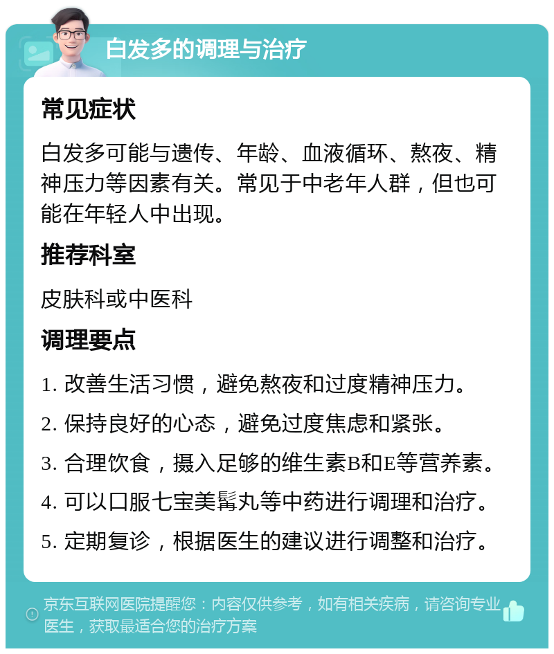 白发多的调理与治疗 常见症状 白发多可能与遗传、年龄、血液循环、熬夜、精神压力等因素有关。常见于中老年人群，但也可能在年轻人中出现。 推荐科室 皮肤科或中医科 调理要点 1. 改善生活习惯，避免熬夜和过度精神压力。 2. 保持良好的心态，避免过度焦虑和紧张。 3. 合理饮食，摄入足够的维生素B和E等营养素。 4. 可以口服七宝美髯丸等中药进行调理和治疗。 5. 定期复诊，根据医生的建议进行调整和治疗。