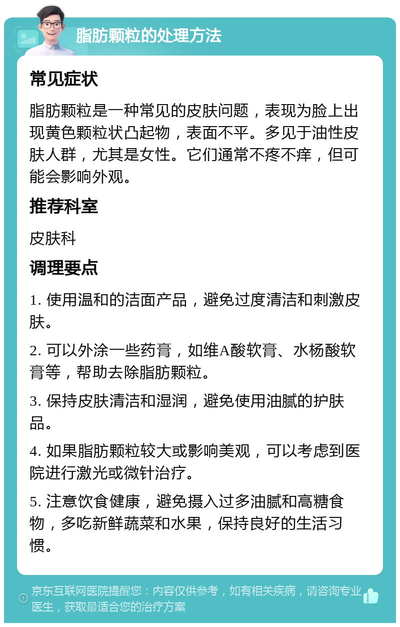 脂肪颗粒的处理方法 常见症状 脂肪颗粒是一种常见的皮肤问题，表现为脸上出现黄色颗粒状凸起物，表面不平。多见于油性皮肤人群，尤其是女性。它们通常不疼不痒，但可能会影响外观。 推荐科室 皮肤科 调理要点 1. 使用温和的洁面产品，避免过度清洁和刺激皮肤。 2. 可以外涂一些药膏，如维A酸软膏、水杨酸软膏等，帮助去除脂肪颗粒。 3. 保持皮肤清洁和湿润，避免使用油腻的护肤品。 4. 如果脂肪颗粒较大或影响美观，可以考虑到医院进行激光或微针治疗。 5. 注意饮食健康，避免摄入过多油腻和高糖食物，多吃新鲜蔬菜和水果，保持良好的生活习惯。