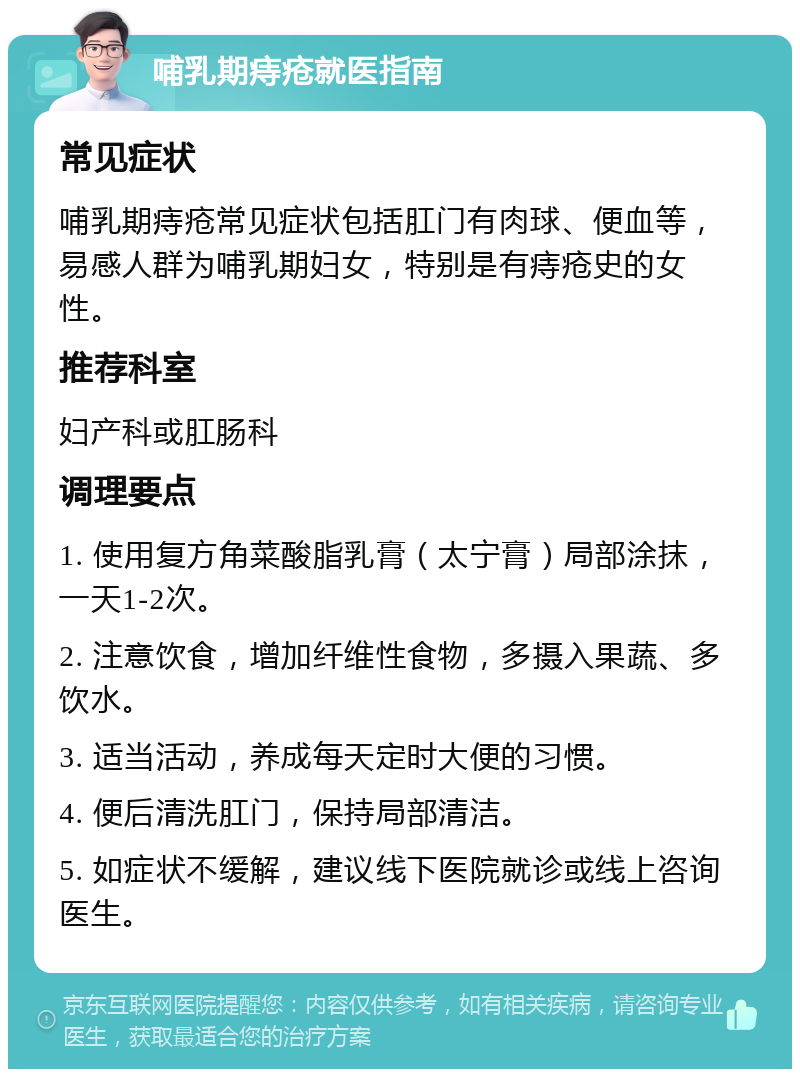 哺乳期痔疮就医指南 常见症状 哺乳期痔疮常见症状包括肛门有肉球、便血等，易感人群为哺乳期妇女，特别是有痔疮史的女性。 推荐科室 妇产科或肛肠科 调理要点 1. 使用复方角菜酸脂乳膏（太宁膏）局部涂抹，一天1-2次。 2. 注意饮食，增加纤维性食物，多摄入果蔬、多饮水。 3. 适当活动，养成每天定时大便的习惯。 4. 便后清洗肛门，保持局部清洁。 5. 如症状不缓解，建议线下医院就诊或线上咨询医生。