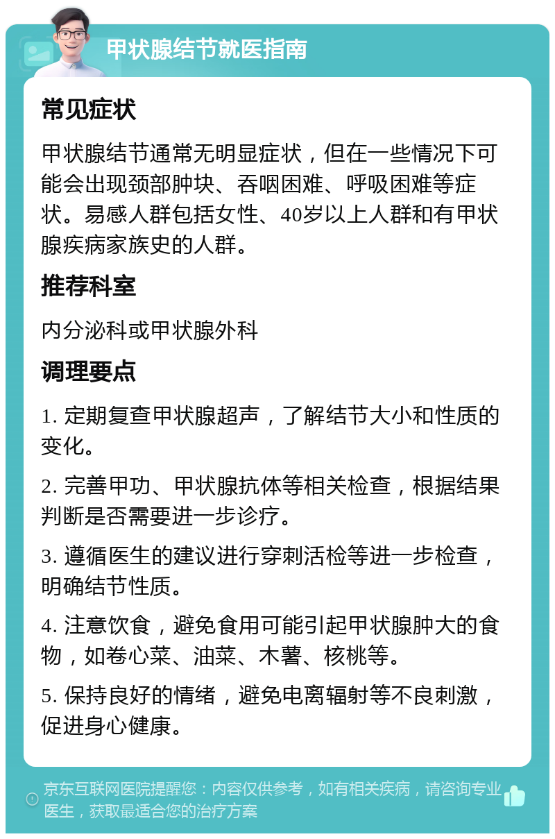 甲状腺结节就医指南 常见症状 甲状腺结节通常无明显症状，但在一些情况下可能会出现颈部肿块、吞咽困难、呼吸困难等症状。易感人群包括女性、40岁以上人群和有甲状腺疾病家族史的人群。 推荐科室 内分泌科或甲状腺外科 调理要点 1. 定期复查甲状腺超声，了解结节大小和性质的变化。 2. 完善甲功、甲状腺抗体等相关检查，根据结果判断是否需要进一步诊疗。 3. 遵循医生的建议进行穿刺活检等进一步检查，明确结节性质。 4. 注意饮食，避免食用可能引起甲状腺肿大的食物，如卷心菜、油菜、木薯、核桃等。 5. 保持良好的情绪，避免电离辐射等不良刺激，促进身心健康。