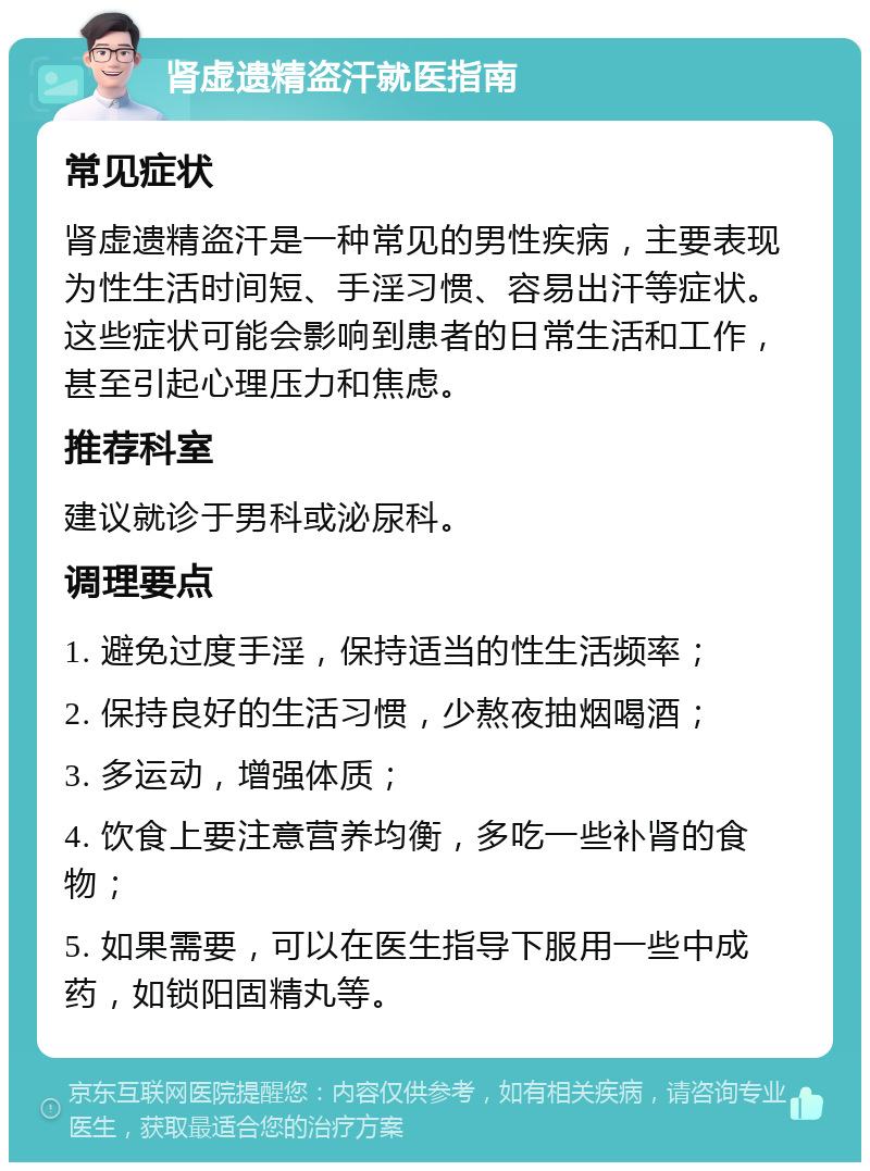 肾虚遗精盗汗就医指南 常见症状 肾虚遗精盗汗是一种常见的男性疾病，主要表现为性生活时间短、手淫习惯、容易出汗等症状。这些症状可能会影响到患者的日常生活和工作，甚至引起心理压力和焦虑。 推荐科室 建议就诊于男科或泌尿科。 调理要点 1. 避免过度手淫，保持适当的性生活频率； 2. 保持良好的生活习惯，少熬夜抽烟喝酒； 3. 多运动，增强体质； 4. 饮食上要注意营养均衡，多吃一些补肾的食物； 5. 如果需要，可以在医生指导下服用一些中成药，如锁阳固精丸等。