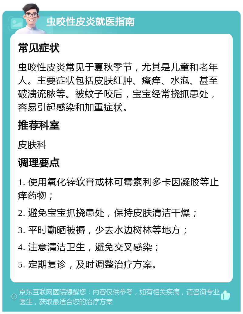 虫咬性皮炎就医指南 常见症状 虫咬性皮炎常见于夏秋季节，尤其是儿童和老年人。主要症状包括皮肤红肿、瘙痒、水泡、甚至破溃流脓等。被蚊子咬后，宝宝经常挠抓患处，容易引起感染和加重症状。 推荐科室 皮肤科 调理要点 1. 使用氧化锌软膏或林可霉素利多卡因凝胶等止痒药物； 2. 避免宝宝抓挠患处，保持皮肤清洁干燥； 3. 平时勤晒被褥，少去水边树林等地方； 4. 注意清洁卫生，避免交叉感染； 5. 定期复诊，及时调整治疗方案。