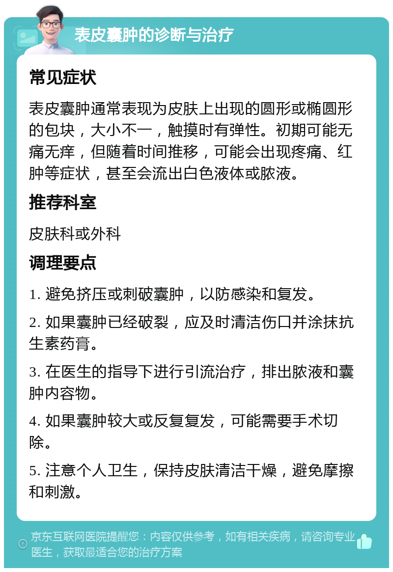 表皮囊肿的诊断与治疗 常见症状 表皮囊肿通常表现为皮肤上出现的圆形或椭圆形的包块，大小不一，触摸时有弹性。初期可能无痛无痒，但随着时间推移，可能会出现疼痛、红肿等症状，甚至会流出白色液体或脓液。 推荐科室 皮肤科或外科 调理要点 1. 避免挤压或刺破囊肿，以防感染和复发。 2. 如果囊肿已经破裂，应及时清洁伤口并涂抹抗生素药膏。 3. 在医生的指导下进行引流治疗，排出脓液和囊肿内容物。 4. 如果囊肿较大或反复复发，可能需要手术切除。 5. 注意个人卫生，保持皮肤清洁干燥，避免摩擦和刺激。