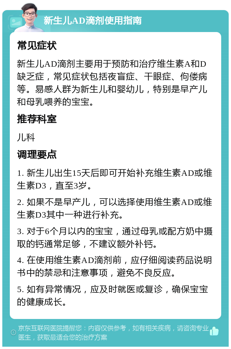 新生儿AD滴剂使用指南 常见症状 新生儿AD滴剂主要用于预防和治疗维生素A和D缺乏症，常见症状包括夜盲症、干眼症、佝偻病等。易感人群为新生儿和婴幼儿，特别是早产儿和母乳喂养的宝宝。 推荐科室 儿科 调理要点 1. 新生儿出生15天后即可开始补充维生素AD或维生素D3，直至3岁。 2. 如果不是早产儿，可以选择使用维生素AD或维生素D3其中一种进行补充。 3. 对于6个月以内的宝宝，通过母乳或配方奶中摄取的钙通常足够，不建议额外补钙。 4. 在使用维生素AD滴剂前，应仔细阅读药品说明书中的禁忌和注意事项，避免不良反应。 5. 如有异常情况，应及时就医或复诊，确保宝宝的健康成长。