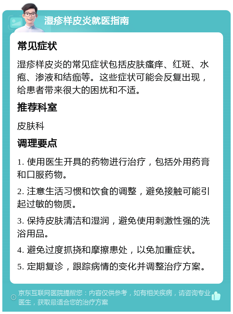 湿疹样皮炎就医指南 常见症状 湿疹样皮炎的常见症状包括皮肤瘙痒、红斑、水疱、渗液和结痂等。这些症状可能会反复出现，给患者带来很大的困扰和不适。 推荐科室 皮肤科 调理要点 1. 使用医生开具的药物进行治疗，包括外用药膏和口服药物。 2. 注意生活习惯和饮食的调整，避免接触可能引起过敏的物质。 3. 保持皮肤清洁和湿润，避免使用刺激性强的洗浴用品。 4. 避免过度抓挠和摩擦患处，以免加重症状。 5. 定期复诊，跟踪病情的变化并调整治疗方案。