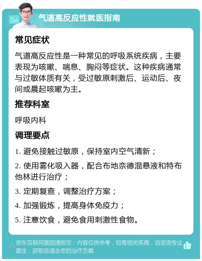 气道高反应性就医指南 常见症状 气道高反应性是一种常见的呼吸系统疾病，主要表现为咳嗽、喘息、胸闷等症状。这种疾病通常与过敏体质有关，受过敏原刺激后、运动后、夜间或晨起咳嗽为主。 推荐科室 呼吸内科 调理要点 1. 避免接触过敏原，保持室内空气清新； 2. 使用雾化吸入器，配合布地奈德混悬液和特布他林进行治疗； 3. 定期复查，调整治疗方案； 4. 加强锻炼，提高身体免疫力； 5. 注意饮食，避免食用刺激性食物。