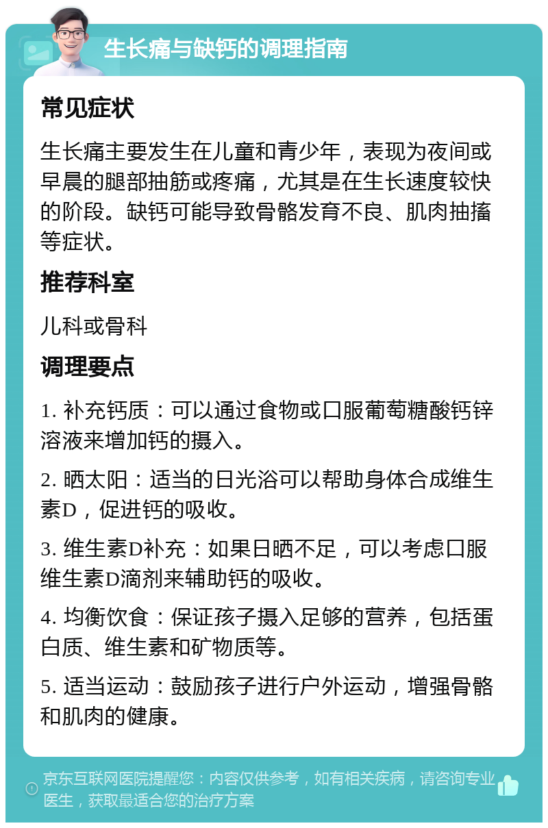 生长痛与缺钙的调理指南 常见症状 生长痛主要发生在儿童和青少年，表现为夜间或早晨的腿部抽筋或疼痛，尤其是在生长速度较快的阶段。缺钙可能导致骨骼发育不良、肌肉抽搐等症状。 推荐科室 儿科或骨科 调理要点 1. 补充钙质：可以通过食物或口服葡萄糖酸钙锌溶液来增加钙的摄入。 2. 晒太阳：适当的日光浴可以帮助身体合成维生素D，促进钙的吸收。 3. 维生素D补充：如果日晒不足，可以考虑口服维生素D滴剂来辅助钙的吸收。 4. 均衡饮食：保证孩子摄入足够的营养，包括蛋白质、维生素和矿物质等。 5. 适当运动：鼓励孩子进行户外运动，增强骨骼和肌肉的健康。