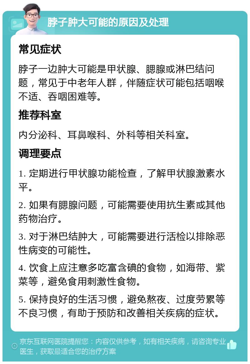 脖子肿大可能的原因及处理 常见症状 脖子一边肿大可能是甲状腺、腮腺或淋巴结问题，常见于中老年人群，伴随症状可能包括咽喉不适、吞咽困难等。 推荐科室 内分泌科、耳鼻喉科、外科等相关科室。 调理要点 1. 定期进行甲状腺功能检查，了解甲状腺激素水平。 2. 如果有腮腺问题，可能需要使用抗生素或其他药物治疗。 3. 对于淋巴结肿大，可能需要进行活检以排除恶性病变的可能性。 4. 饮食上应注意多吃富含碘的食物，如海带、紫菜等，避免食用刺激性食物。 5. 保持良好的生活习惯，避免熬夜、过度劳累等不良习惯，有助于预防和改善相关疾病的症状。