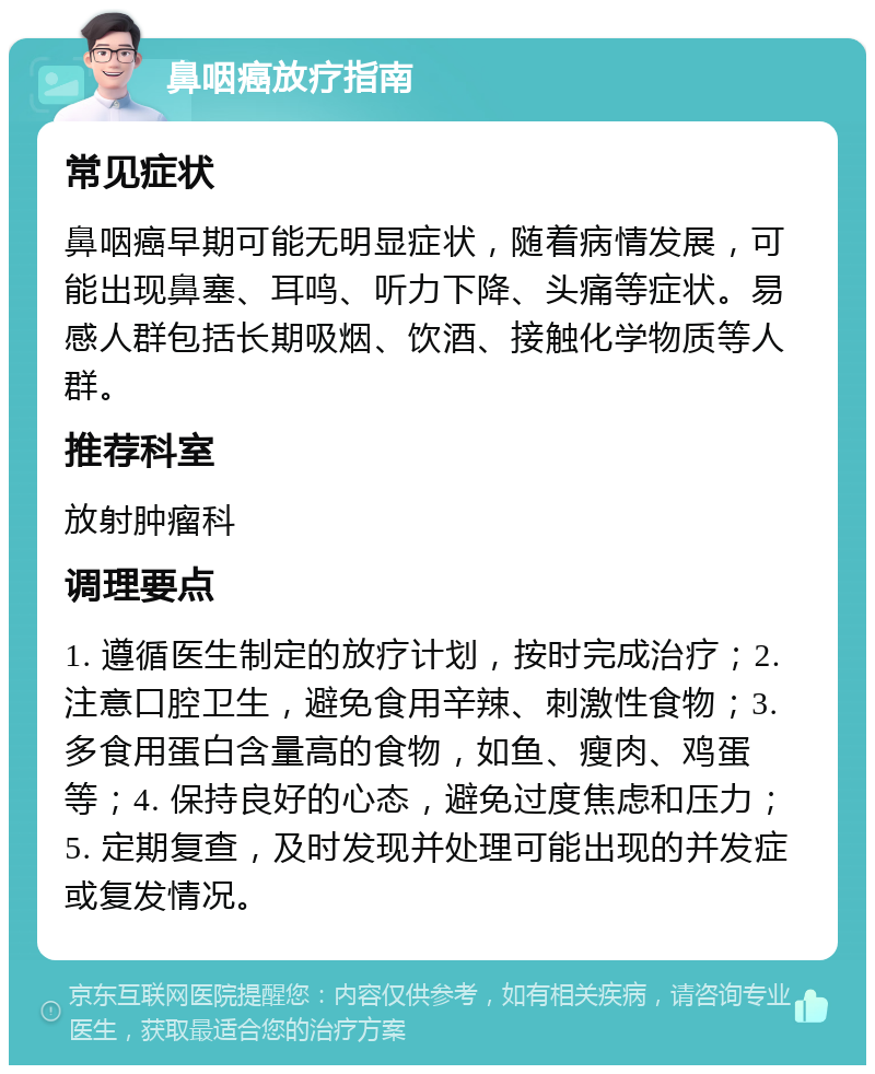 鼻咽癌放疗指南 常见症状 鼻咽癌早期可能无明显症状，随着病情发展，可能出现鼻塞、耳鸣、听力下降、头痛等症状。易感人群包括长期吸烟、饮酒、接触化学物质等人群。 推荐科室 放射肿瘤科 调理要点 1. 遵循医生制定的放疗计划，按时完成治疗；2. 注意口腔卫生，避免食用辛辣、刺激性食物；3. 多食用蛋白含量高的食物，如鱼、瘦肉、鸡蛋等；4. 保持良好的心态，避免过度焦虑和压力；5. 定期复查，及时发现并处理可能出现的并发症或复发情况。