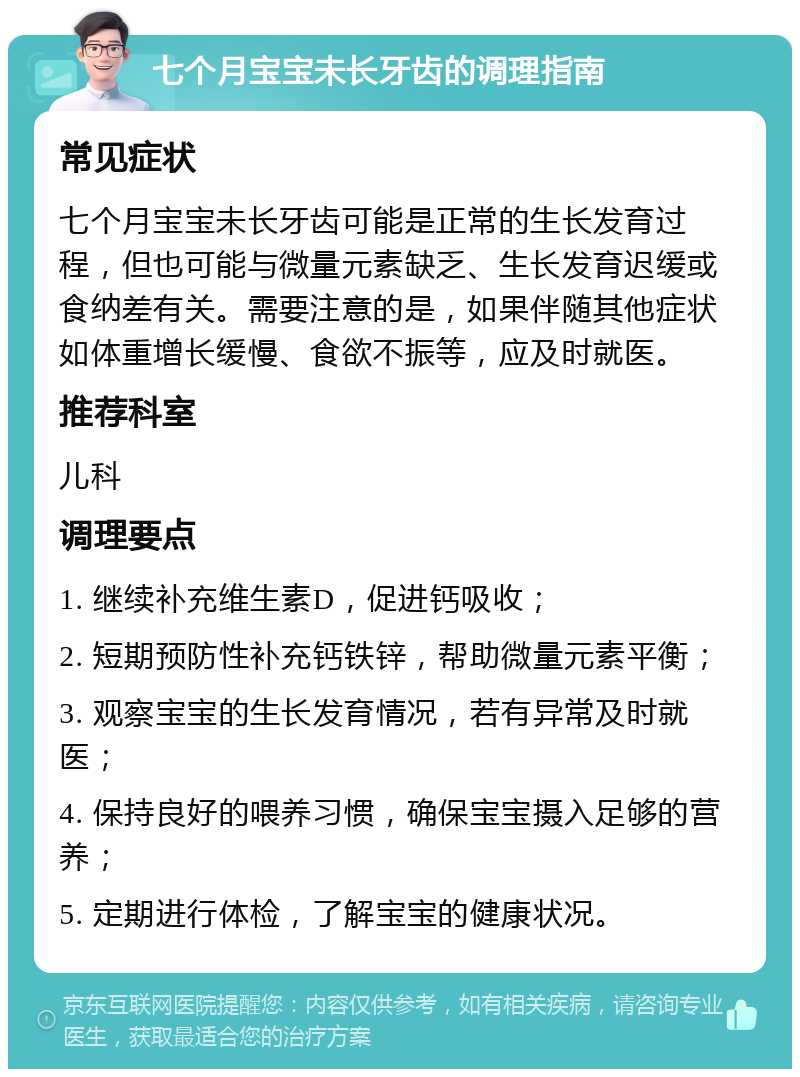 七个月宝宝未长牙齿的调理指南 常见症状 七个月宝宝未长牙齿可能是正常的生长发育过程，但也可能与微量元素缺乏、生长发育迟缓或食纳差有关。需要注意的是，如果伴随其他症状如体重增长缓慢、食欲不振等，应及时就医。 推荐科室 儿科 调理要点 1. 继续补充维生素D，促进钙吸收； 2. 短期预防性补充钙铁锌，帮助微量元素平衡； 3. 观察宝宝的生长发育情况，若有异常及时就医； 4. 保持良好的喂养习惯，确保宝宝摄入足够的营养； 5. 定期进行体检，了解宝宝的健康状况。