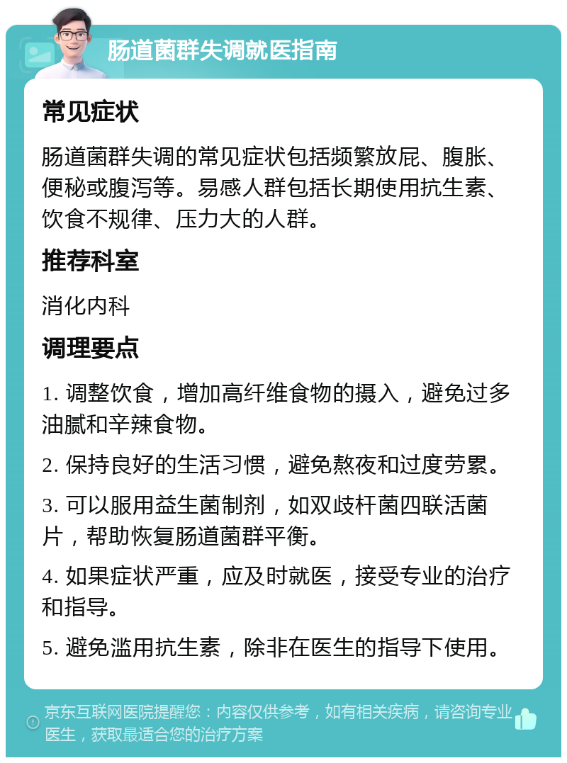 肠道菌群失调就医指南 常见症状 肠道菌群失调的常见症状包括频繁放屁、腹胀、便秘或腹泻等。易感人群包括长期使用抗生素、饮食不规律、压力大的人群。 推荐科室 消化内科 调理要点 1. 调整饮食，增加高纤维食物的摄入，避免过多油腻和辛辣食物。 2. 保持良好的生活习惯，避免熬夜和过度劳累。 3. 可以服用益生菌制剂，如双歧杆菌四联活菌片，帮助恢复肠道菌群平衡。 4. 如果症状严重，应及时就医，接受专业的治疗和指导。 5. 避免滥用抗生素，除非在医生的指导下使用。