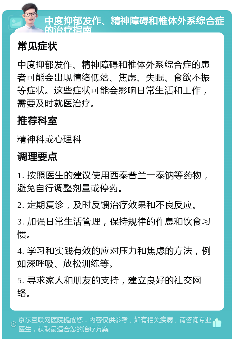 中度抑郁发作、精神障碍和椎体外系综合症的治疗指南 常见症状 中度抑郁发作、精神障碍和椎体外系综合症的患者可能会出现情绪低落、焦虑、失眠、食欲不振等症状。这些症状可能会影响日常生活和工作，需要及时就医治疗。 推荐科室 精神科或心理科 调理要点 1. 按照医生的建议使用西泰普兰一泰钠等药物，避免自行调整剂量或停药。 2. 定期复诊，及时反馈治疗效果和不良反应。 3. 加强日常生活管理，保持规律的作息和饮食习惯。 4. 学习和实践有效的应对压力和焦虑的方法，例如深呼吸、放松训练等。 5. 寻求家人和朋友的支持，建立良好的社交网络。