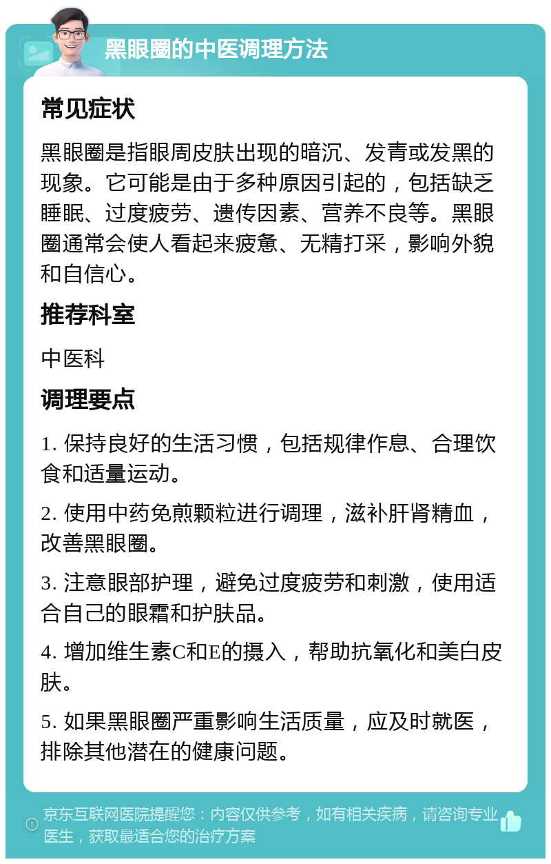 黑眼圈的中医调理方法 常见症状 黑眼圈是指眼周皮肤出现的暗沉、发青或发黑的现象。它可能是由于多种原因引起的，包括缺乏睡眠、过度疲劳、遗传因素、营养不良等。黑眼圈通常会使人看起来疲惫、无精打采，影响外貌和自信心。 推荐科室 中医科 调理要点 1. 保持良好的生活习惯，包括规律作息、合理饮食和适量运动。 2. 使用中药免煎颗粒进行调理，滋补肝肾精血，改善黑眼圈。 3. 注意眼部护理，避免过度疲劳和刺激，使用适合自己的眼霜和护肤品。 4. 增加维生素C和E的摄入，帮助抗氧化和美白皮肤。 5. 如果黑眼圈严重影响生活质量，应及时就医，排除其他潜在的健康问题。