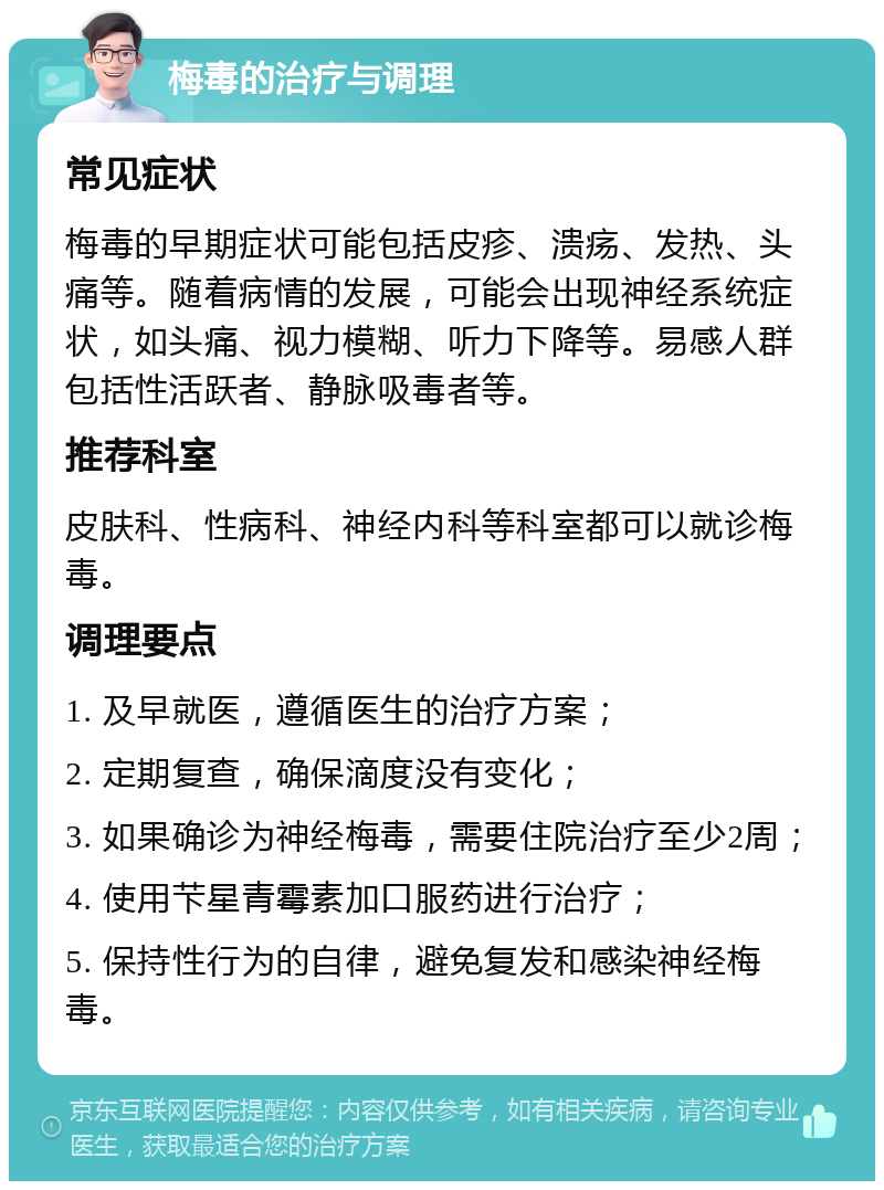 梅毒的治疗与调理 常见症状 梅毒的早期症状可能包括皮疹、溃疡、发热、头痛等。随着病情的发展，可能会出现神经系统症状，如头痛、视力模糊、听力下降等。易感人群包括性活跃者、静脉吸毒者等。 推荐科室 皮肤科、性病科、神经内科等科室都可以就诊梅毒。 调理要点 1. 及早就医，遵循医生的治疗方案； 2. 定期复查，确保滴度没有变化； 3. 如果确诊为神经梅毒，需要住院治疗至少2周； 4. 使用芐星青霉素加口服药进行治疗； 5. 保持性行为的自律，避免复发和感染神经梅毒。