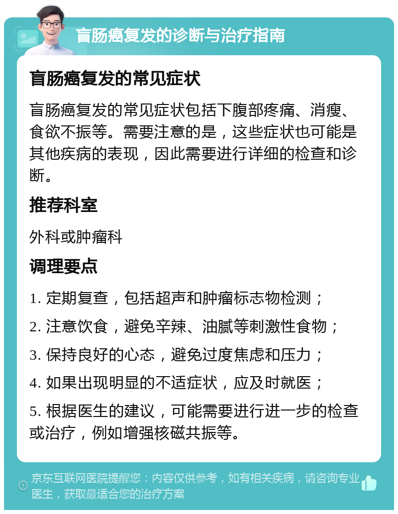 盲肠癌复发的诊断与治疗指南 盲肠癌复发的常见症状 盲肠癌复发的常见症状包括下腹部疼痛、消瘦、食欲不振等。需要注意的是，这些症状也可能是其他疾病的表现，因此需要进行详细的检查和诊断。 推荐科室 外科或肿瘤科 调理要点 1. 定期复查，包括超声和肿瘤标志物检测； 2. 注意饮食，避免辛辣、油腻等刺激性食物； 3. 保持良好的心态，避免过度焦虑和压力； 4. 如果出现明显的不适症状，应及时就医； 5. 根据医生的建议，可能需要进行进一步的检查或治疗，例如增强核磁共振等。