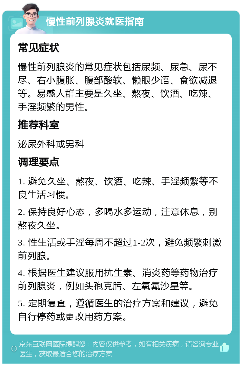 慢性前列腺炎就医指南 常见症状 慢性前列腺炎的常见症状包括尿频、尿急、尿不尽、右小腹胀、腹部酸软、懒眼少语、食欲减退等。易感人群主要是久坐、熬夜、饮酒、吃辣、手淫频繁的男性。 推荐科室 泌尿外科或男科 调理要点 1. 避免久坐、熬夜、饮酒、吃辣、手淫频繁等不良生活习惯。 2. 保持良好心态，多喝水多运动，注意休息，别熬夜久坐。 3. 性生活或手淫每周不超过1-2次，避免频繁刺激前列腺。 4. 根据医生建议服用抗生素、消炎药等药物治疗前列腺炎，例如头孢克肟、左氧氟沙星等。 5. 定期复查，遵循医生的治疗方案和建议，避免自行停药或更改用药方案。