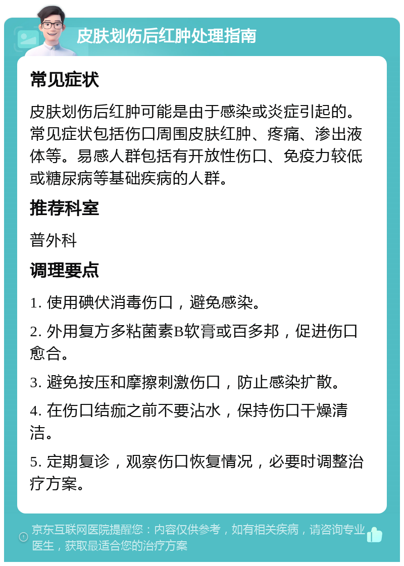 皮肤划伤后红肿处理指南 常见症状 皮肤划伤后红肿可能是由于感染或炎症引起的。常见症状包括伤口周围皮肤红肿、疼痛、渗出液体等。易感人群包括有开放性伤口、免疫力较低或糖尿病等基础疾病的人群。 推荐科室 普外科 调理要点 1. 使用碘伏消毒伤口，避免感染。 2. 外用复方多粘菌素B软膏或百多邦，促进伤口愈合。 3. 避免按压和摩擦刺激伤口，防止感染扩散。 4. 在伤口结痂之前不要沾水，保持伤口干燥清洁。 5. 定期复诊，观察伤口恢复情况，必要时调整治疗方案。