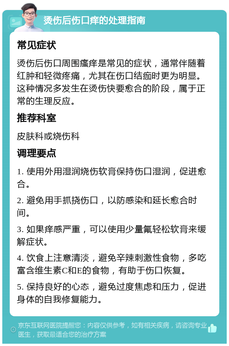 烫伤后伤口痒的处理指南 常见症状 烫伤后伤口周围瘙痒是常见的症状，通常伴随着红肿和轻微疼痛，尤其在伤口结痂时更为明显。这种情况多发生在烫伤快要愈合的阶段，属于正常的生理反应。 推荐科室 皮肤科或烧伤科 调理要点 1. 使用外用湿润烧伤软膏保持伤口湿润，促进愈合。 2. 避免用手抓挠伤口，以防感染和延长愈合时间。 3. 如果痒感严重，可以使用少量氟轻松软膏来缓解症状。 4. 饮食上注意清淡，避免辛辣刺激性食物，多吃富含维生素C和E的食物，有助于伤口恢复。 5. 保持良好的心态，避免过度焦虑和压力，促进身体的自我修复能力。