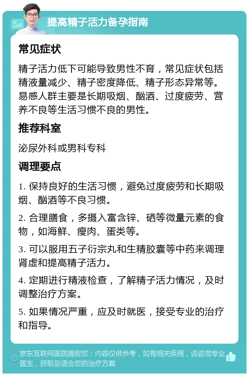 提高精子活力备孕指南 常见症状 精子活力低下可能导致男性不育，常见症状包括精液量减少、精子密度降低、精子形态异常等。易感人群主要是长期吸烟、酗酒、过度疲劳、营养不良等生活习惯不良的男性。 推荐科室 泌尿外科或男科专科 调理要点 1. 保持良好的生活习惯，避免过度疲劳和长期吸烟、酗酒等不良习惯。 2. 合理膳食，多摄入富含锌、硒等微量元素的食物，如海鲜、瘦肉、蛋类等。 3. 可以服用五子衍宗丸和生精胶囊等中药来调理肾虚和提高精子活力。 4. 定期进行精液检查，了解精子活力情况，及时调整治疗方案。 5. 如果情况严重，应及时就医，接受专业的治疗和指导。