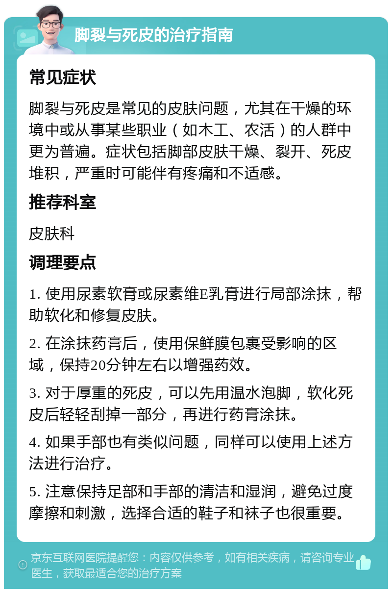 脚裂与死皮的治疗指南 常见症状 脚裂与死皮是常见的皮肤问题，尤其在干燥的环境中或从事某些职业（如木工、农活）的人群中更为普遍。症状包括脚部皮肤干燥、裂开、死皮堆积，严重时可能伴有疼痛和不适感。 推荐科室 皮肤科 调理要点 1. 使用尿素软膏或尿素维E乳膏进行局部涂抹，帮助软化和修复皮肤。 2. 在涂抹药膏后，使用保鲜膜包裹受影响的区域，保持20分钟左右以增强药效。 3. 对于厚重的死皮，可以先用温水泡脚，软化死皮后轻轻刮掉一部分，再进行药膏涂抹。 4. 如果手部也有类似问题，同样可以使用上述方法进行治疗。 5. 注意保持足部和手部的清洁和湿润，避免过度摩擦和刺激，选择合适的鞋子和袜子也很重要。