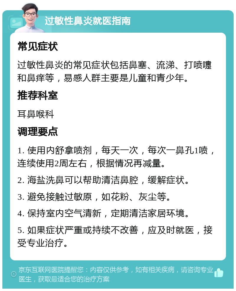 过敏性鼻炎就医指南 常见症状 过敏性鼻炎的常见症状包括鼻塞、流涕、打喷嚏和鼻痒等，易感人群主要是儿童和青少年。 推荐科室 耳鼻喉科 调理要点 1. 使用内舒拿喷剂，每天一次，每次一鼻孔1喷，连续使用2周左右，根据情况再减量。 2. 海盐洗鼻可以帮助清洁鼻腔，缓解症状。 3. 避免接触过敏原，如花粉、灰尘等。 4. 保持室内空气清新，定期清洁家居环境。 5. 如果症状严重或持续不改善，应及时就医，接受专业治疗。