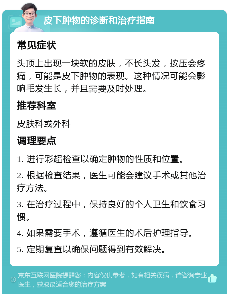 皮下肿物的诊断和治疗指南 常见症状 头顶上出现一块软的皮肤，不长头发，按压会疼痛，可能是皮下肿物的表现。这种情况可能会影响毛发生长，并且需要及时处理。 推荐科室 皮肤科或外科 调理要点 1. 进行彩超检查以确定肿物的性质和位置。 2. 根据检查结果，医生可能会建议手术或其他治疗方法。 3. 在治疗过程中，保持良好的个人卫生和饮食习惯。 4. 如果需要手术，遵循医生的术后护理指导。 5. 定期复查以确保问题得到有效解决。